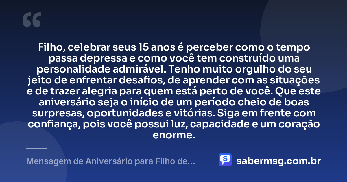 Filho, celebrar seus 15 anos é perceber como o tempo passa depressa e como você tem construído uma personalidade admirável. Tenho muito orgulho do seu jeito de enfrentar desafios, de aprender com as situações e de trazer alegria para quem está perto de você. Que este aniversário seja o início de um período cheio de boas surpresas, oportunidades e vitórias. Siga em frente com confiança, pois você possui luz, capacidade e um coração enorme. — Mensagem de Aniversário para Filho de 15 Anos