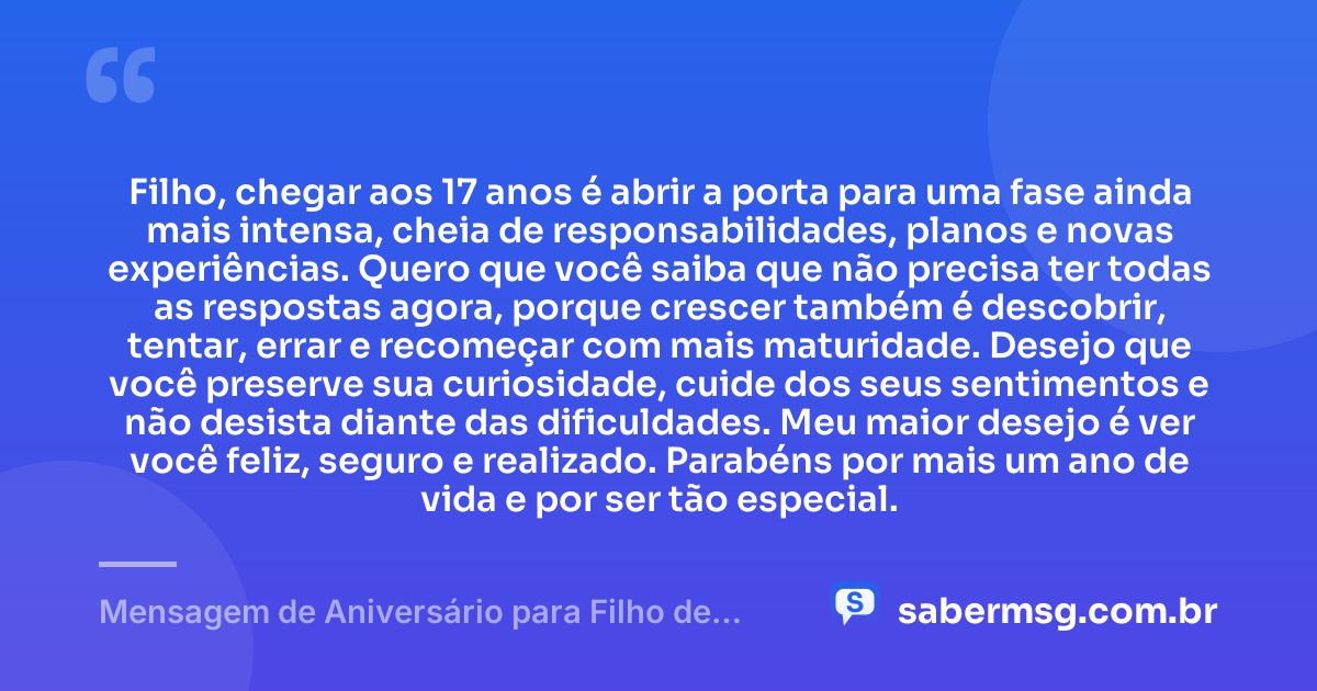 Filho, chegar aos 17 anos é abrir a porta para uma fase ainda mais intensa, cheia de responsabilidades, planos e novas experiências. Quero que você saiba que não precisa ter todas as respostas agora, porque crescer também é descobrir, tentar, errar e recomeçar com mais maturidade. Desejo que você preserve sua curiosidade, cuide dos seus sentimentos e não desista diante das dificuldades. Meu maior desejo é ver você feliz, seguro e realizado. Parabéns por mais um ano de vida e por ser tão especial. — Mensagem de Aniversário para Filho de 17 Anos