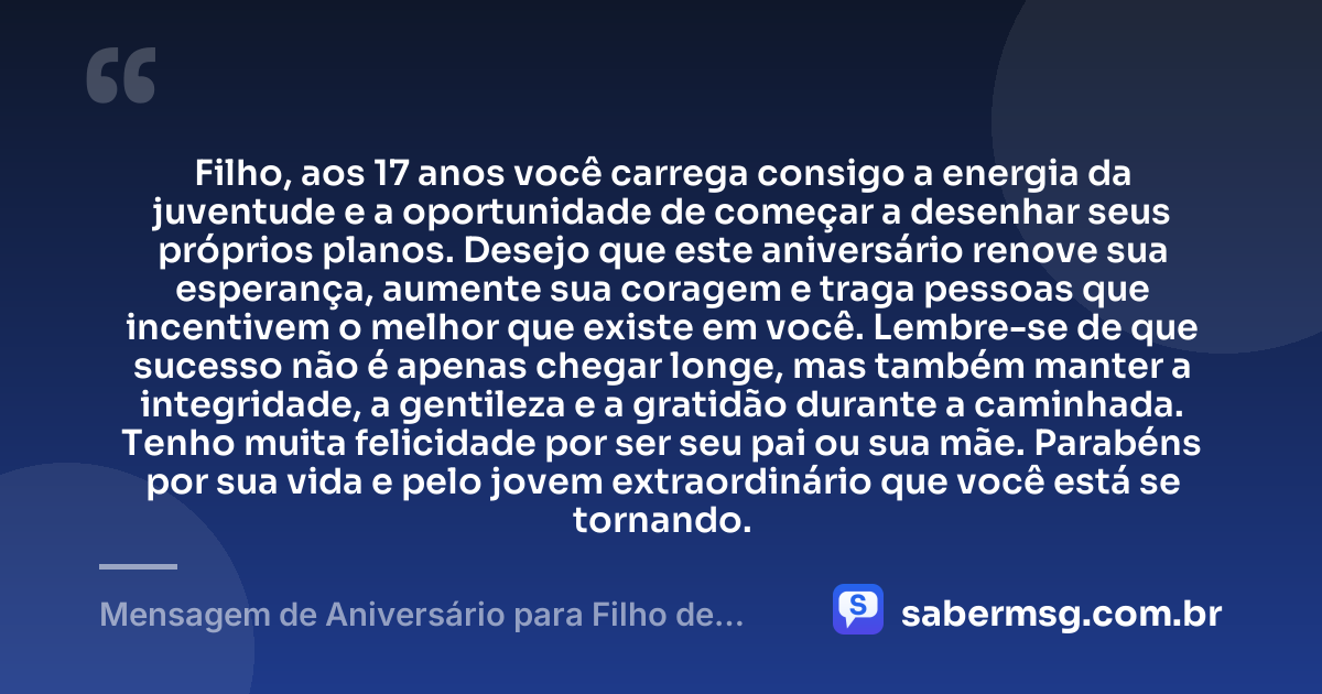 Filho, aos 17 anos você carrega consigo a energia da juventude e a oportunidade de começar a desenhar seus próprios planos. Desejo que este aniversário renove sua esperança, aumente sua coragem e traga pessoas que incentivem o melhor que existe em você. Lembre-se de que sucesso não é apenas chegar longe, mas também manter a integridade, a gentileza e a gratidão durante a caminhada. Tenho muita felicidade por ser seu pai ou sua mãe. Parabéns por sua vida e pelo jovem extraordinário que você está se tornando. — Mensagem de Aniversário para Filho de 17 Anos