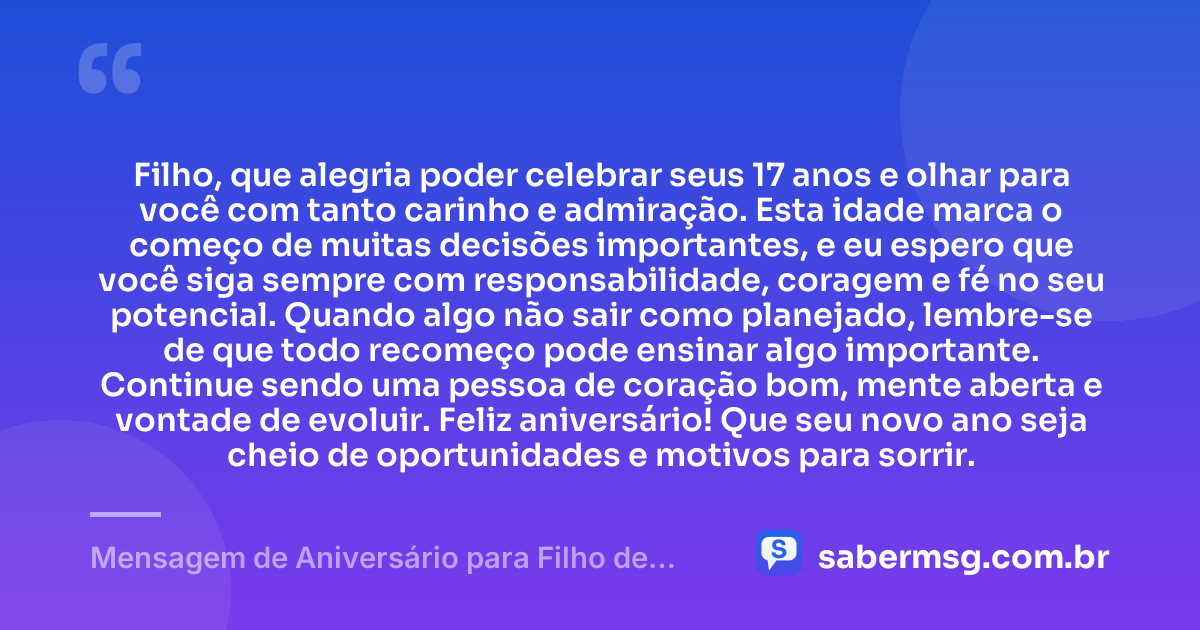 Filho, que alegria poder celebrar seus 17 anos e olhar para você com tanto carinho e admiração. Esta idade marca o começo de muitas decisões importantes, e eu espero que você siga sempre com responsabilidade, coragem e fé no seu potencial. Quando algo não sair como planejado, lembre-se de que todo recomeço pode ensinar algo importante. Continue sendo uma pessoa de coração bom, mente aberta e vontade de evoluir. Feliz aniversário! Que seu novo ano seja cheio de oportunidades e motivos para sorrir. — Mensagem de Aniversário para Filho de 17 Anos