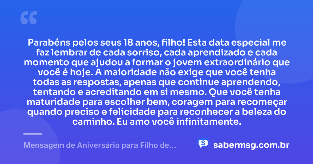 Parabéns pelos seus 18 anos, filho! Esta data especial me faz lembrar de cada sorriso, cada aprendizado e cada momento que ajudou a formar o jovem extraordinário que você é hoje. A maioridade não exige que você tenha todas as respostas, apenas que continue aprendendo, tentando e acreditando em si mesmo. Que você tenha maturidade para escolher bem, coragem para recomeçar quando preciso e felicidade para reconhecer a beleza do caminho. Eu amo você infinitamente. — Mensagem de Aniversário para Filho de 18 Anos