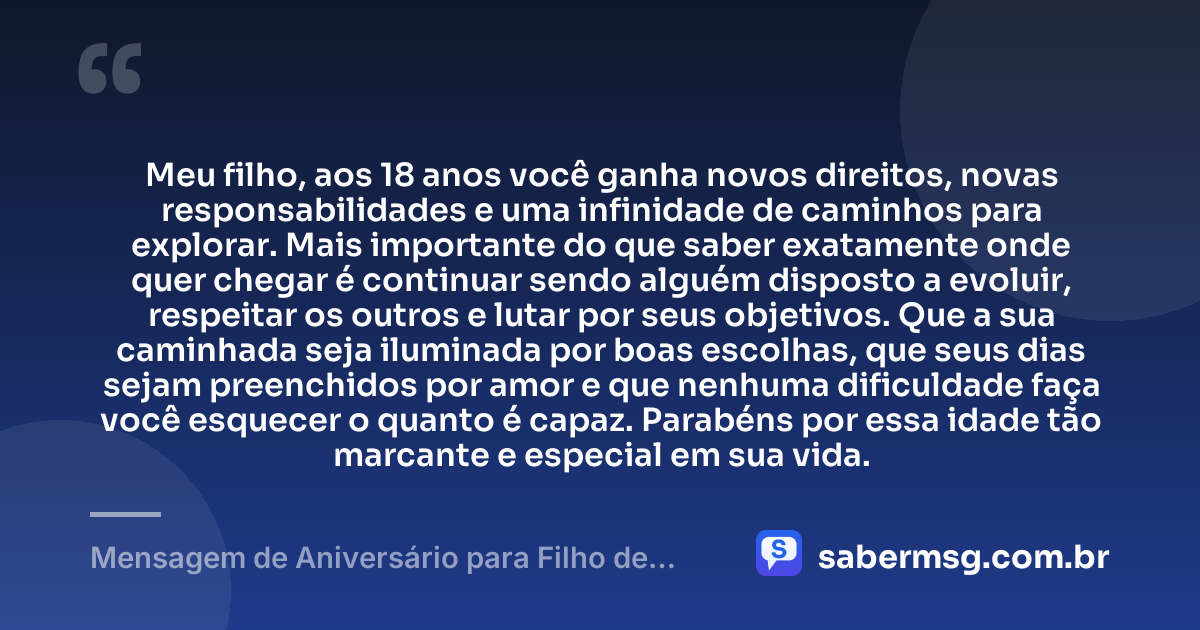 Meu filho, aos 18 anos você ganha novos direitos, novas responsabilidades e uma infinidade de caminhos para explorar. Mais importante do que saber exatamente onde quer chegar é continuar sendo alguém disposto a evoluir, respeitar os outros e lutar por seus objetivos. Que a sua caminhada seja iluminada por boas escolhas, que seus dias sejam preenchidos por amor e que nenhuma dificuldade faça você esquecer o quanto é capaz. Parabéns por essa idade tão marcante e especial em sua vida. — Mensagem de Aniversário para Filho de 18 Anos