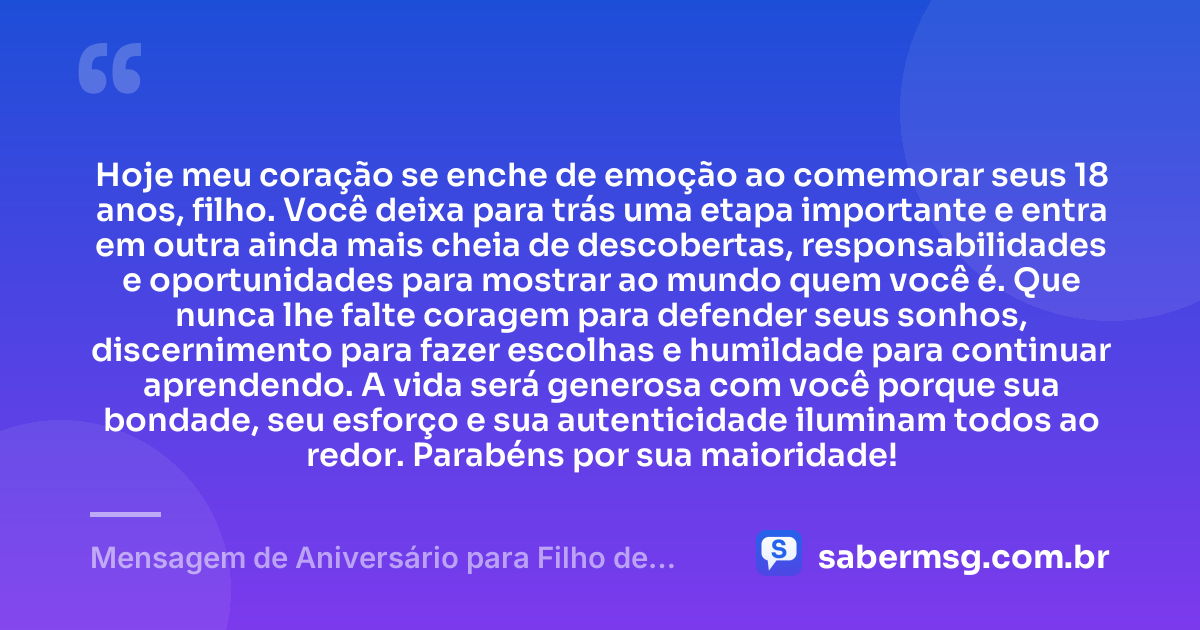 Hoje meu coração se enche de emoção ao comemorar seus 18 anos, filho. Você deixa para trás uma etapa importante e entra em outra ainda mais cheia de descobertas, responsabilidades e oportunidades para mostrar ao mundo quem você é. Que nunca lhe falte coragem para defender seus sonhos, discernimento para fazer escolhas e humildade para continuar aprendendo. A vida será generosa com você porque sua bondade, seu esforço e sua autenticidade iluminam todos ao redor. Parabéns por sua maioridade! — Mensagem de Aniversário para Filho de 18 Anos