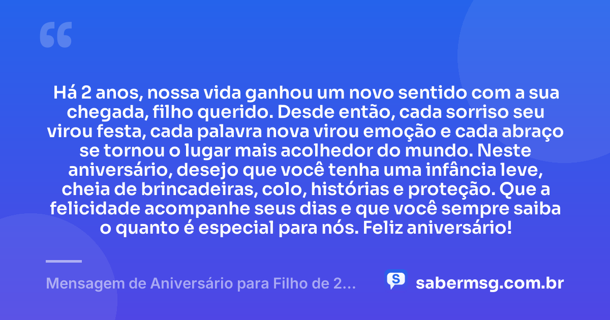 Há 2 anos, nossa vida ganhou um novo sentido com a sua chegada, filho querido. Desde então, cada sorriso seu virou festa, cada palavra nova virou emoção e cada abraço se tornou o lugar mais acolhedor do mundo. Neste aniversário, desejo que você tenha uma infância leve, cheia de brincadeiras, colo, histórias e proteção. Que a felicidade acompanhe seus dias e que você sempre saiba o quanto é especial para nós. Feliz aniversário! — Mensagem de Aniversário para Filho de 2 Anos