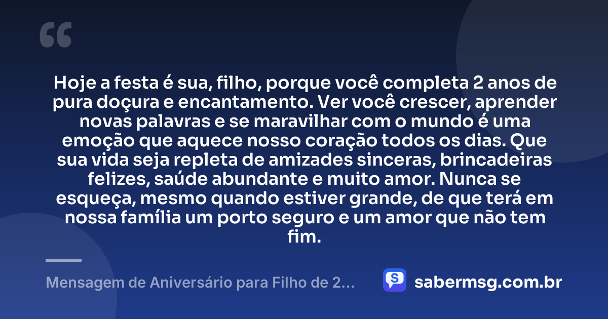Hoje a festa é sua, filho, porque você completa 2 anos de pura doçura e encantamento. Ver você crescer, aprender novas palavras e se maravilhar com o mundo é uma emoção que aquece nosso coração todos os dias. Que sua vida seja repleta de amizades sinceras, brincadeiras felizes, saúde abundante e muito amor. Nunca se esqueça, mesmo quando estiver grande, de que terá em nossa família um porto seguro e um amor que não tem fim. — Mensagem de Aniversário para Filho de 2 Anos