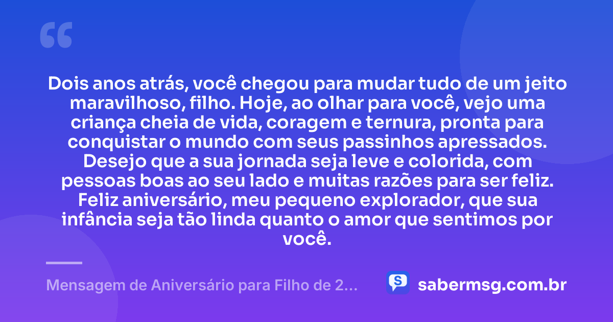 Dois anos atrás, você chegou para mudar tudo de um jeito maravilhoso, filho. Hoje, ao olhar para você, vejo uma criança cheia de vida, coragem e ternura, pronta para conquistar o mundo com seus passinhos apressados. Desejo que a sua jornada seja leve e colorida, com pessoas boas ao seu lado e muitas razões para ser feliz. Feliz aniversário, meu pequeno explorador, que sua infância seja tão linda quanto o amor que sentimos por você. — Mensagem de Aniversário para Filho de 2 Anos