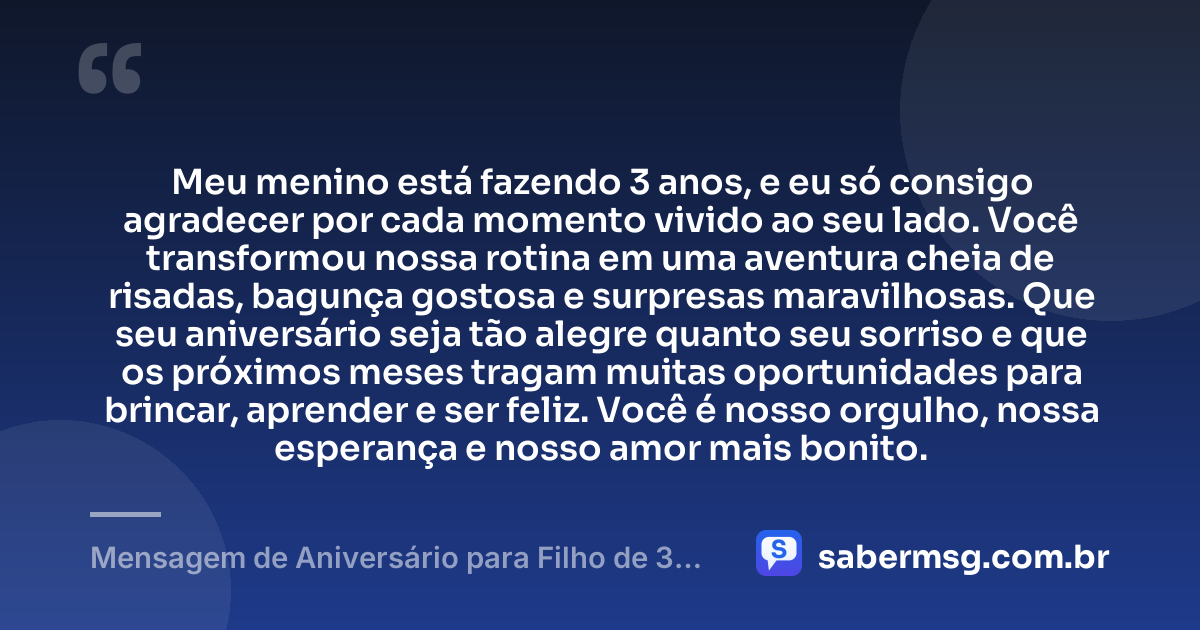 Meu menino está fazendo 3 anos, e eu só consigo agradecer por cada momento vivido ao seu lado. Você transformou nossa rotina em uma aventura cheia de risadas, bagunça gostosa e surpresas maravilhosas. Que seu aniversário seja tão alegre quanto seu sorriso e que os próximos meses tragam muitas oportunidades para brincar, aprender e ser feliz. Você é nosso orgulho, nossa esperança e nosso amor mais bonito. — Mensagem de Aniversário para Filho de 3 Anos