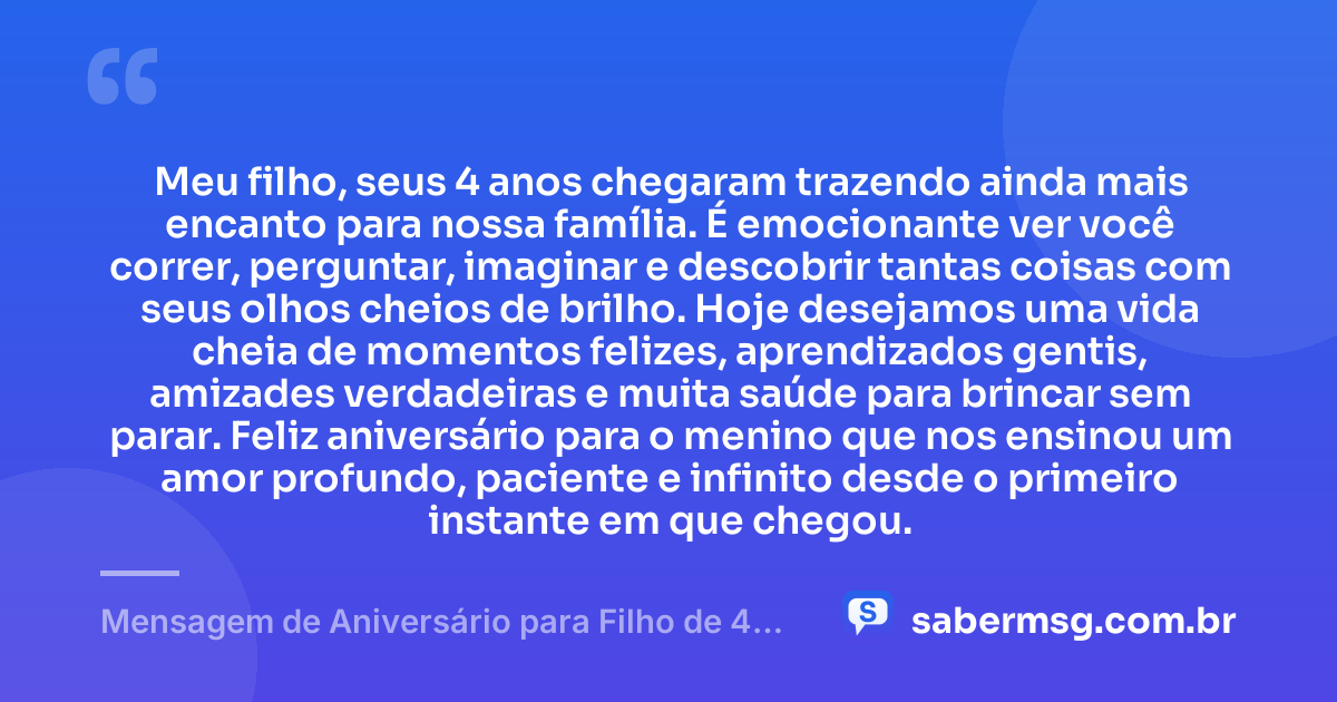 Meu filho, seus 4 anos chegaram trazendo ainda mais encanto para nossa família. É emocionante ver você correr, perguntar, imaginar e descobrir tantas coisas com seus olhos cheios de brilho. Hoje desejamos uma vida cheia de momentos felizes, aprendizados gentis, amizades verdadeiras e muita saúde para brincar sem parar. Feliz aniversário para o menino que nos ensinou um amor profundo, paciente e infinito desde o primeiro instante em que chegou. — Mensagem de Aniversário para Filho de 4 Anos
