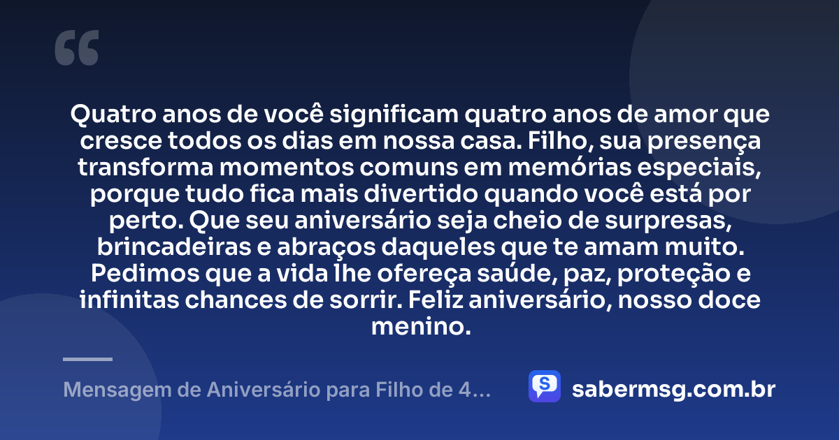 Quatro anos de você significam quatro anos de amor que cresce todos os dias em nossa casa. Filho, sua presença transforma momentos comuns em memórias especiais, porque tudo fica mais divertido quando você está por perto. Que seu aniversário seja cheio de surpresas, brincadeiras e abraços daqueles que te amam muito. Pedimos que a vida lhe ofereça saúde, paz, proteção e infinitas chances de sorrir. Feliz aniversário, nosso doce menino. — Mensagem de Aniversário para Filho de 4 Anos
