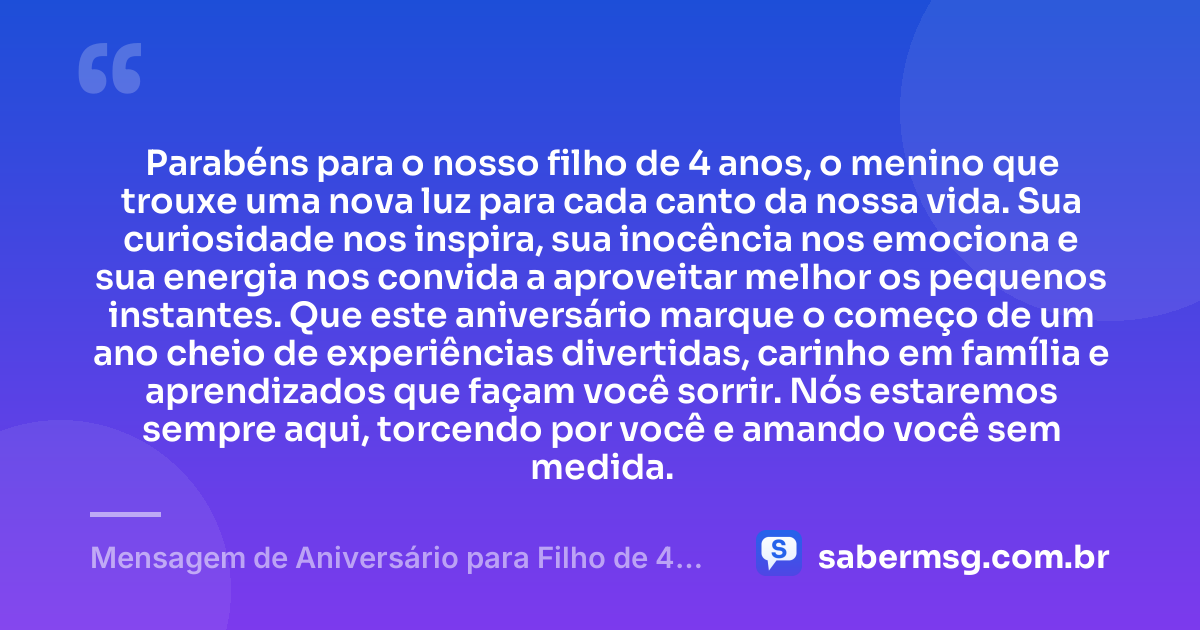Parabéns para o nosso filho de 4 anos, o menino que trouxe uma nova luz para cada canto da nossa vida. Sua curiosidade nos inspira, sua inocência nos emociona e sua energia nos convida a aproveitar melhor os pequenos instantes. Que este aniversário marque o começo de um ano cheio de experiências divertidas, carinho em família e aprendizados que façam você sorrir. Nós estaremos sempre aqui, torcendo por você e amando você sem medida. — Mensagem de Aniversário para Filho de 4 Anos