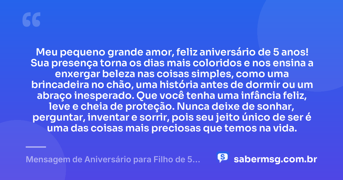 Meu pequeno grande amor, feliz aniversário de 5 anos! Sua presença torna os dias mais coloridos e nos ensina a enxergar beleza nas coisas simples, como uma brincadeira no chão, uma história antes de dormir ou um abraço inesperado. Que você tenha uma infância feliz, leve e cheia de proteção. Nunca deixe de sonhar, perguntar, inventar e sorrir, pois seu jeito único de ser é uma das coisas mais preciosas que temos na vida. — Mensagem de Aniversário para Filho de 5 Anos