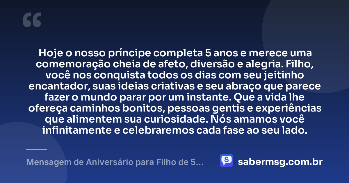 Hoje o nosso príncipe completa 5 anos e merece uma comemoração cheia de afeto, diversão e alegria. Filho, você nos conquista todos os dias com seu jeitinho encantador, suas ideias criativas e seu abraço que parece fazer o mundo parar por um instante. Que a vida lhe ofereça caminhos bonitos, pessoas gentis e experiências que alimentem sua curiosidade. Nós amamos você infinitamente e celebraremos cada fase ao seu lado. — Mensagem de Aniversário para Filho de 5 Anos