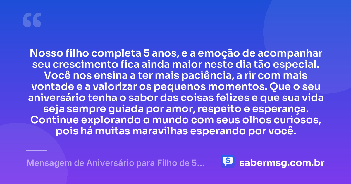 Nosso filho completa 5 anos, e a emoção de acompanhar seu crescimento fica ainda maior neste dia tão especial. Você nos ensina a ter mais paciência, a rir com mais vontade e a valorizar os pequenos momentos. Que o seu aniversário tenha o sabor das coisas felizes e que sua vida seja sempre guiada por amor, respeito e esperança. Continue explorando o mundo com seus olhos curiosos, pois há muitas maravilhas esperando por você. — Mensagem de Aniversário para Filho de 5 Anos