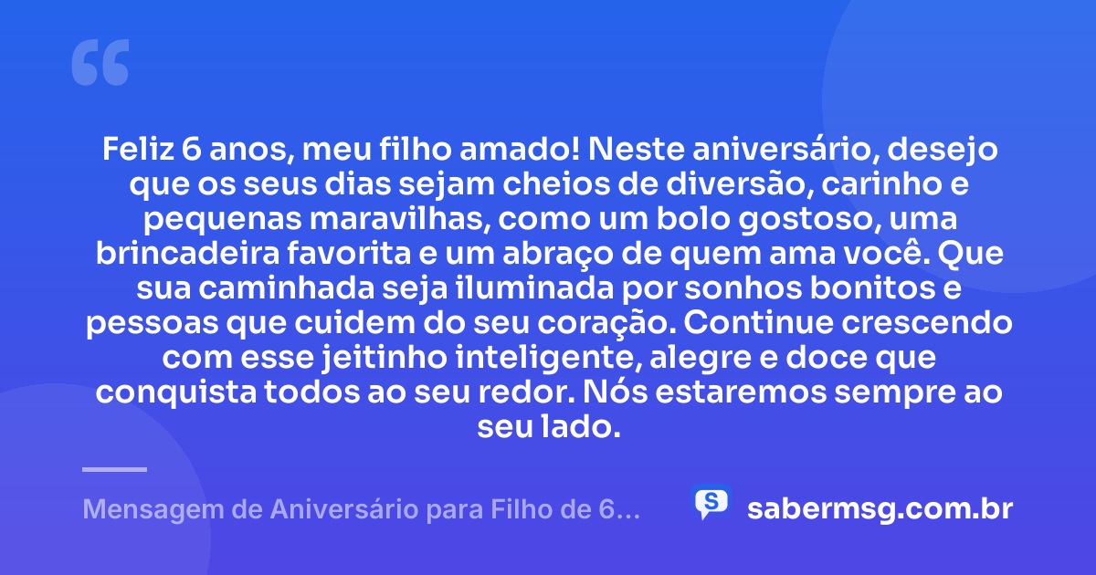 Feliz 6 anos, meu filho amado! Neste aniversário, desejo que os seus dias sejam cheios de diversão, carinho e pequenas maravilhas, como um bolo gostoso, uma brincadeira favorita e um abraço de quem ama você. Que sua caminhada seja iluminada por sonhos bonitos e pessoas que cuidem do seu coração. Continue crescendo com esse jeitinho inteligente, alegre e doce que conquista todos ao seu redor. Nós estaremos sempre ao seu lado. — Mensagem de Aniversário para Filho de 6 Anos
