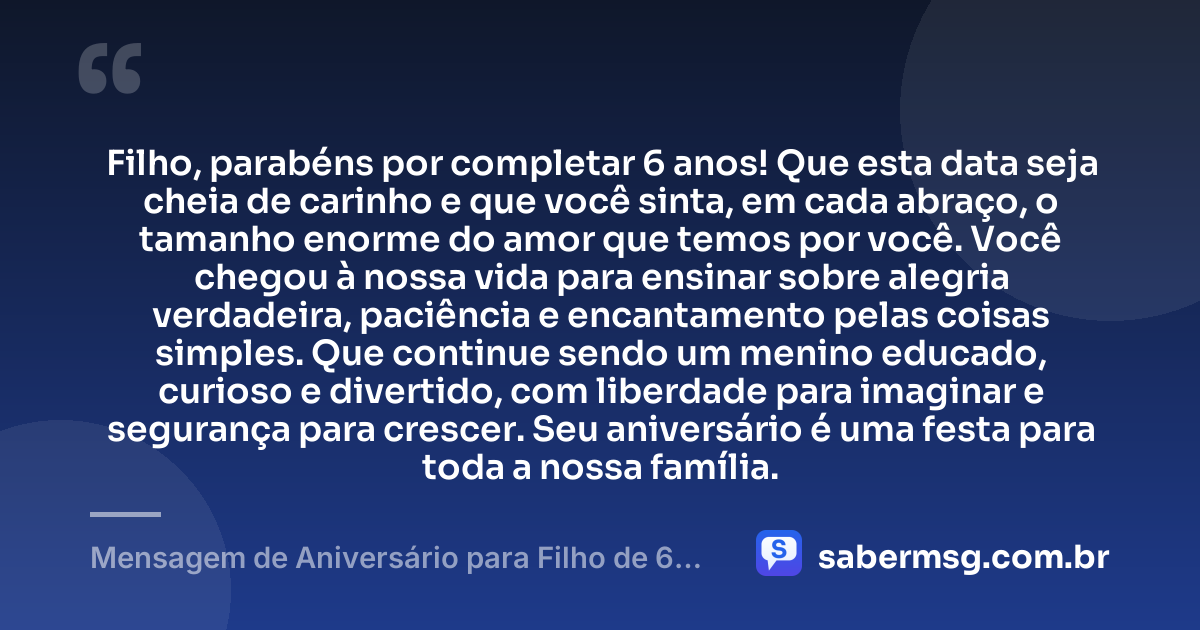 Filho, parabéns por completar 6 anos! Que esta data seja cheia de carinho e que você sinta, em cada abraço, o tamanho enorme do amor que temos por você. Você chegou à nossa vida para ensinar sobre alegria verdadeira, paciência e encantamento pelas coisas simples. Que continue sendo um menino educado, curioso e divertido, com liberdade para imaginar e segurança para crescer. Seu aniversário é uma festa para toda a nossa família. — Mensagem de Aniversário para Filho de 6 Anos
