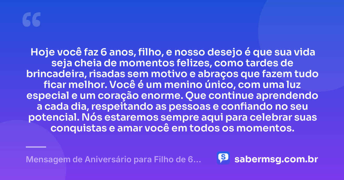 Hoje você faz 6 anos, filho, e nosso desejo é que sua vida seja cheia de momentos felizes, como tardes de brincadeira, risadas sem motivo e abraços que fazem tudo ficar melhor. Você é um menino único, com uma luz especial e um coração enorme. Que continue aprendendo a cada dia, respeitando as pessoas e confiando no seu potencial. Nós estaremos sempre aqui para celebrar suas conquistas e amar você em todos os momentos. — Mensagem de Aniversário para Filho de 6 Anos