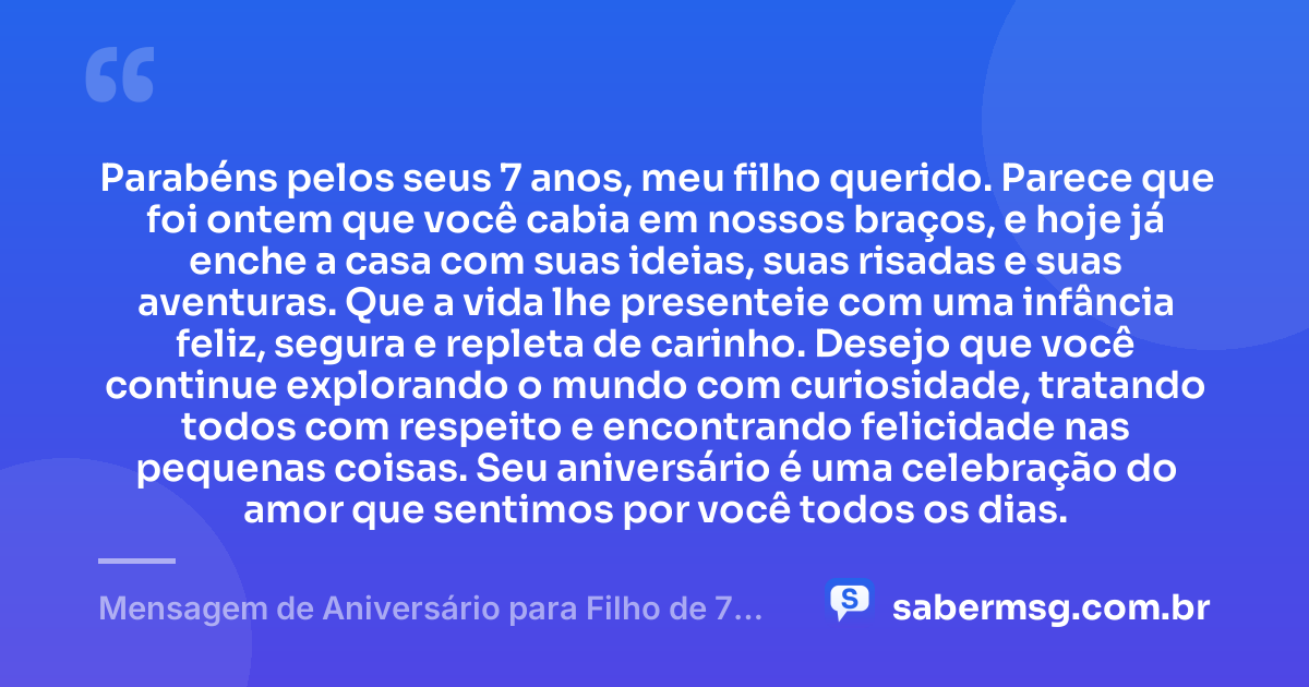 Parabéns pelos seus 7 anos, meu filho querido. Parece que foi ontem que você cabia em nossos braços, e hoje já enche a casa com suas ideias, suas risadas e suas aventuras. Que a vida lhe presenteie com uma infância feliz, segura e repleta de carinho. Desejo que você continue explorando o mundo com curiosidade, tratando todos com respeito e encontrando felicidade nas pequenas coisas. Seu aniversário é uma celebração do amor que sentimos por você todos os dias. — Mensagem de Aniversário para Filho de 7 Anos