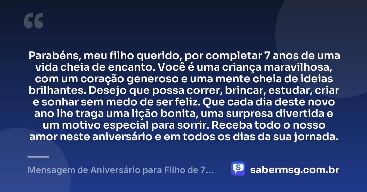 Parabéns, meu filho querido, por completar 7 anos de uma vida cheia de encanto. Você é uma criança maravilhosa, com um coração generoso e uma mente cheia de ideias brilhantes. Desejo que possa correr, brincar, estudar, criar e sonhar sem medo de ser feliz. Que cada dia deste novo ano lhe traga uma lição bonita, uma surpresa divertida e um motivo especial para sorrir. Receba todo o nosso amor neste aniversário e em todos os dias da sua jornada. — Mensagem de Aniversário para Filho de 7 Anos