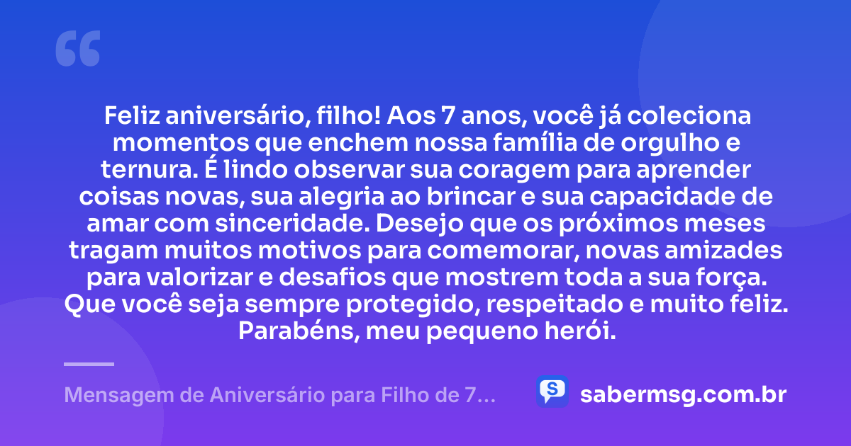 Feliz aniversário, filho! Aos 7 anos, você já coleciona momentos que enchem nossa família de orgulho e ternura. É lindo observar sua coragem para aprender coisas novas, sua alegria ao brincar e sua capacidade de amar com sinceridade. Desejo que os próximos meses tragam muitos motivos para comemorar, novas amizades para valorizar e desafios que mostrem toda a sua força. Que você seja sempre protegido, respeitado e muito feliz. Parabéns, meu pequeno herói. — Mensagem de Aniversário para Filho de 7 Anos