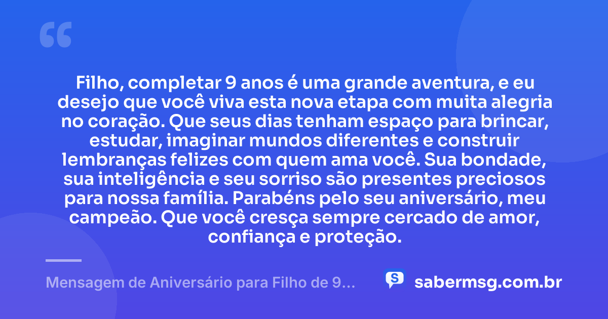Filho, completar 9 anos é uma grande aventura, e eu desejo que você viva esta nova etapa com muita alegria no coração. Que seus dias tenham espaço para brincar, estudar, imaginar mundos diferentes e construir lembranças felizes com quem ama você. Sua bondade, sua inteligência e seu sorriso são presentes preciosos para nossa família. Parabéns pelo seu aniversário, meu campeão. Que você cresça sempre cercado de amor, confiança e proteção. — Mensagem de Aniversário para Filho de 9 Anos