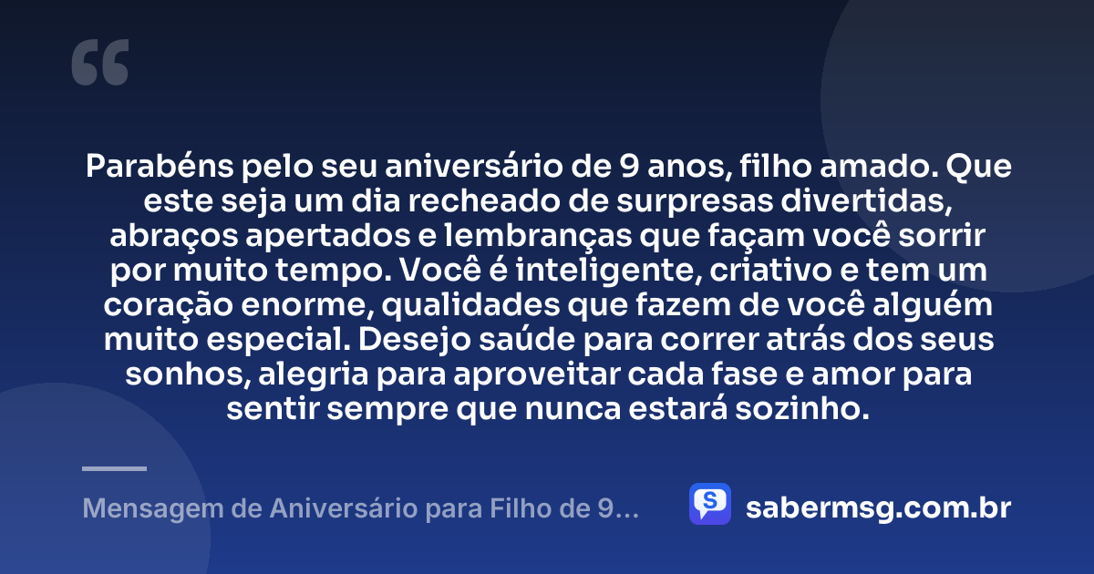 Parabéns pelo seu aniversário de 9 anos, filho amado. Que este seja um dia recheado de surpresas divertidas, abraços apertados e lembranças que façam você sorrir por muito tempo. Você é inteligente, criativo e tem um coração enorme, qualidades que fazem de você alguém muito especial. Desejo saúde para correr atrás dos seus sonhos, alegria para aproveitar cada fase e amor para sentir sempre que nunca estará sozinho. — Mensagem de Aniversário para Filho de 9 Anos
