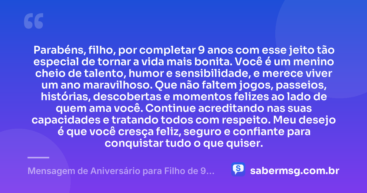 Parabéns, filho, por completar 9 anos com esse jeito tão especial de tornar a vida mais bonita. Você é um menino cheio de talento, humor e sensibilidade, e merece viver um ano maravilhoso. Que não faltem jogos, passeios, histórias, descobertas e momentos felizes ao lado de quem ama você. Continue acreditando nas suas capacidades e tratando todos com respeito. Meu desejo é que você cresça feliz, seguro e confiante para conquistar tudo o que quiser. — Mensagem de Aniversário para Filho de 9 Anos