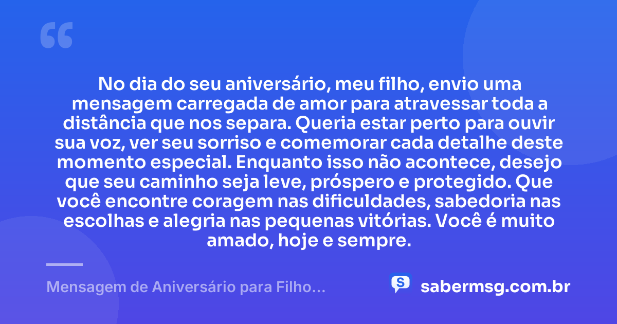 No dia do seu aniversário, meu filho, envio uma mensagem carregada de amor para atravessar toda a distância que nos separa. Queria estar perto para ouvir sua voz, ver seu sorriso e comemorar cada detalhe deste momento especial. Enquanto isso não acontece, desejo que seu caminho seja leve, próspero e protegido. Que você encontre coragem nas dificuldades, sabedoria nas escolhas e alegria nas pequenas vitórias. Você é muito amado, hoje e sempre. — Mensagem de Aniversário para Filho Distante