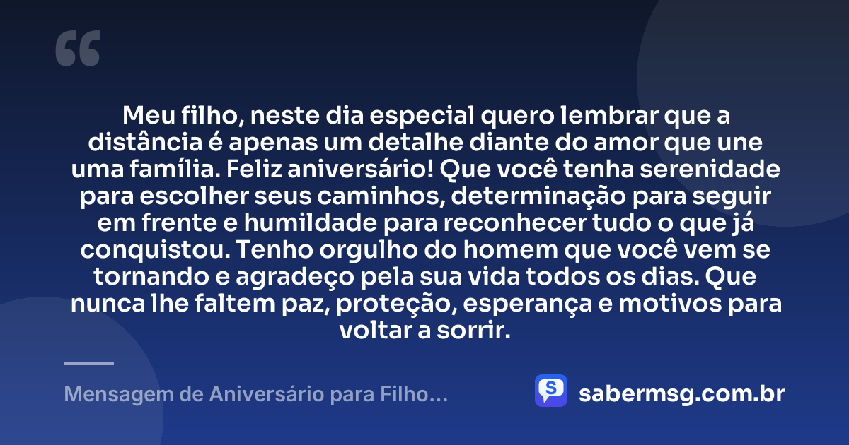 Meu filho, neste dia especial quero lembrar que a distância é apenas um detalhe diante do amor que une uma família. Feliz aniversário! Que você tenha serenidade para escolher seus caminhos, determinação para seguir em frente e humildade para reconhecer tudo o que já conquistou. Tenho orgulho do homem que você vem se tornando e agradeço pela sua vida todos os dias. Que nunca lhe faltem paz, proteção, esperança e motivos para voltar a sorrir. — Mensagem de Aniversário para Filho Distante