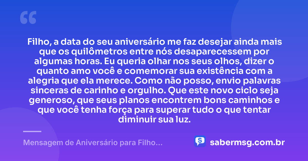 Filho, a data do seu aniversário me faz desejar ainda mais que os quilômetros entre nós desaparecessem por algumas horas. Eu queria olhar nos seus olhos, dizer o quanto amo você e comemorar sua existência com a alegria que ela merece. Como não posso, envio palavras sinceras de carinho e orgulho. Que este novo ciclo seja generoso, que seus planos encontrem bons caminhos e que você tenha força para superar tudo o que tentar diminuir sua luz. — Mensagem de Aniversário para Filho Distante