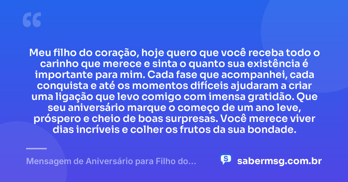 Meu filho do coração, hoje quero que você receba todo o carinho que merece e sinta o quanto sua existência é importante para mim. Cada fase que acompanhei, cada conquista e até os momentos difíceis ajudaram a criar uma ligação que levo comigo com imensa gratidão. Que seu aniversário marque o começo de um ano leve, próspero e cheio de boas surpresas. Você merece viver dias incríveis e colher os frutos da sua bondade. — Mensagem de Aniversário para Filho do Coração