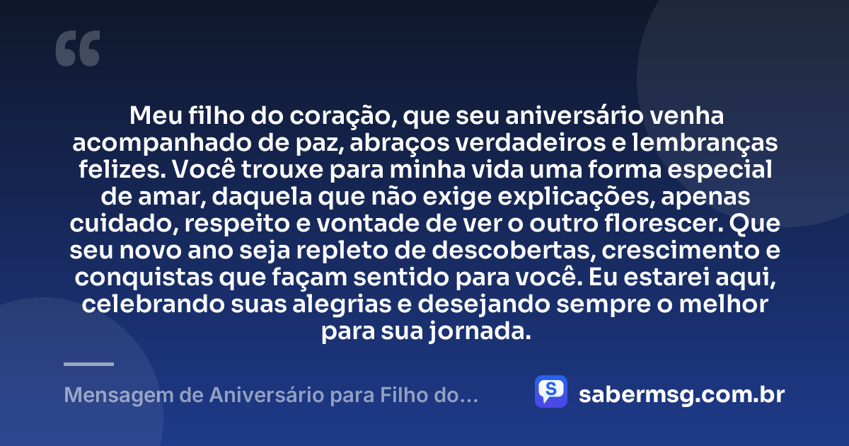 Meu filho do coração, que seu aniversário venha acompanhado de paz, abraços verdadeiros e lembranças felizes. Você trouxe para minha vida uma forma especial de amar, daquela que não exige explicações, apenas cuidado, respeito e vontade de ver o outro florescer. Que seu novo ano seja repleto de descobertas, crescimento e conquistas que façam sentido para você. Eu estarei aqui, celebrando suas alegrias e desejando sempre o melhor para sua jornada. — Mensagem de Aniversário para Filho do Coração