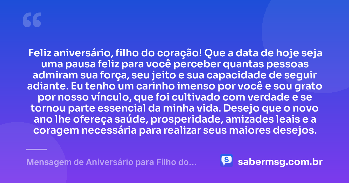Feliz aniversário, filho do coração! Que a data de hoje seja uma pausa feliz para você perceber quantas pessoas admiram sua força, seu jeito e sua capacidade de seguir adiante. Eu tenho um carinho imenso por você e sou grato por nosso vínculo, que foi cultivado com verdade e se tornou parte essencial da minha vida. Desejo que o novo ano lhe ofereça saúde, prosperidade, amizades leais e a coragem necessária para realizar seus maiores desejos. — Mensagem de Aniversário para Filho do Coração