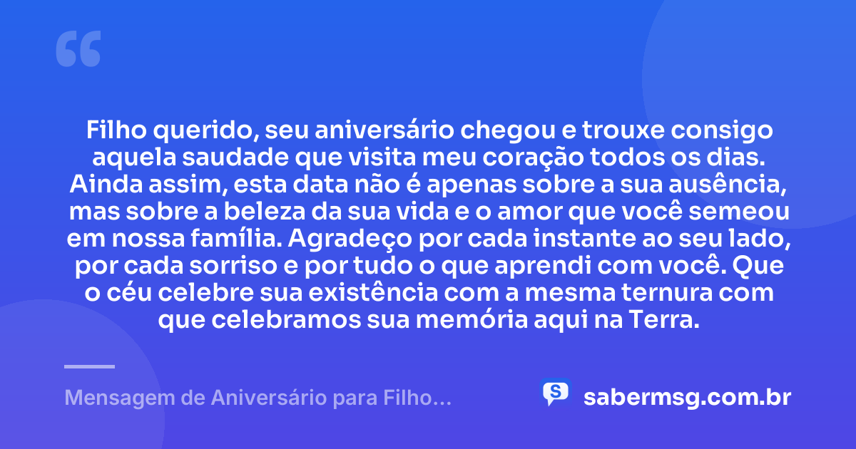 Filho querido, seu aniversário chegou e trouxe consigo aquela saudade que visita meu coração todos os dias. Ainda assim, esta data não é apenas sobre a sua ausência, mas sobre a beleza da sua vida e o amor que você semeou em nossa família. Agradeço por cada instante ao seu lado, por cada sorriso e por tudo o que aprendi com você. Que o céu celebre sua existência com a mesma ternura com que celebramos sua memória aqui na Terra. — Mensagem de Aniversário para Filho Falecido