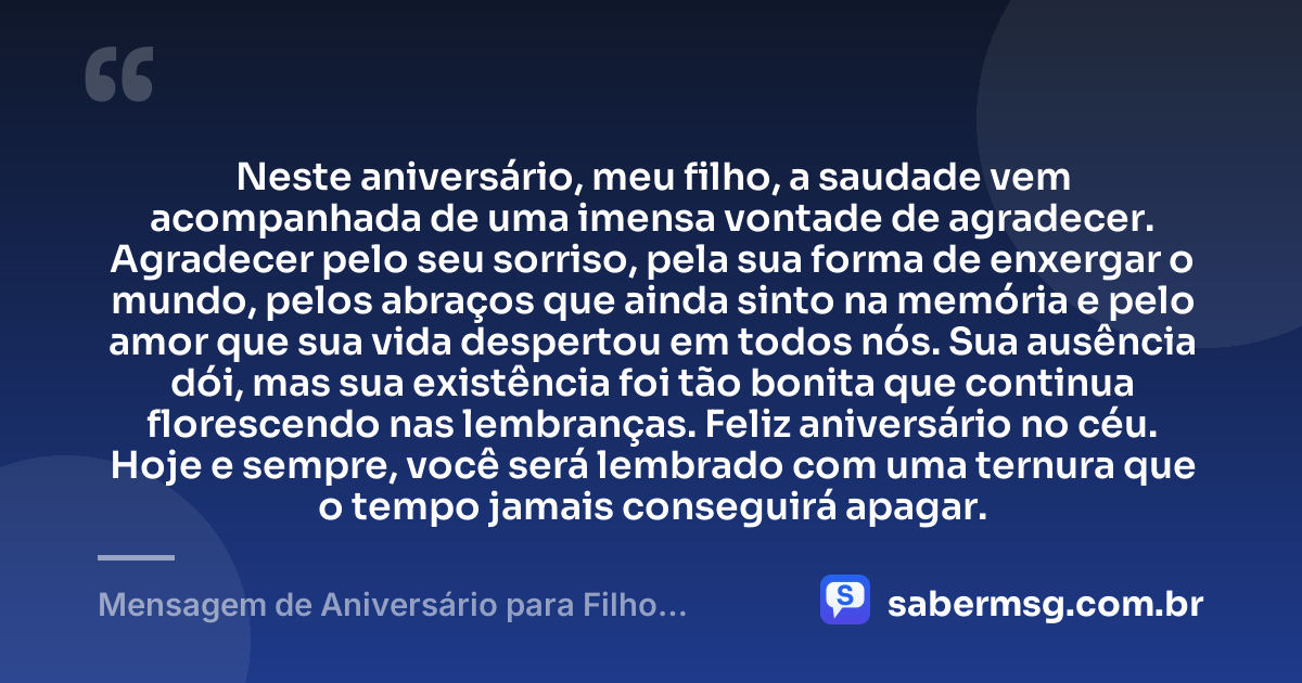 Neste aniversário, meu filho, a saudade vem acompanhada de uma imensa vontade de agradecer. Agradecer pelo seu sorriso, pela sua forma de enxergar o mundo, pelos abraços que ainda sinto na memória e pelo amor que sua vida despertou em todos nós. Sua ausência dói, mas sua existência foi tão bonita que continua florescendo nas lembranças. Feliz aniversário no céu. Hoje e sempre, você será lembrado com uma ternura que o tempo jamais conseguirá apagar. — Mensagem de Aniversário para Filho Falecido