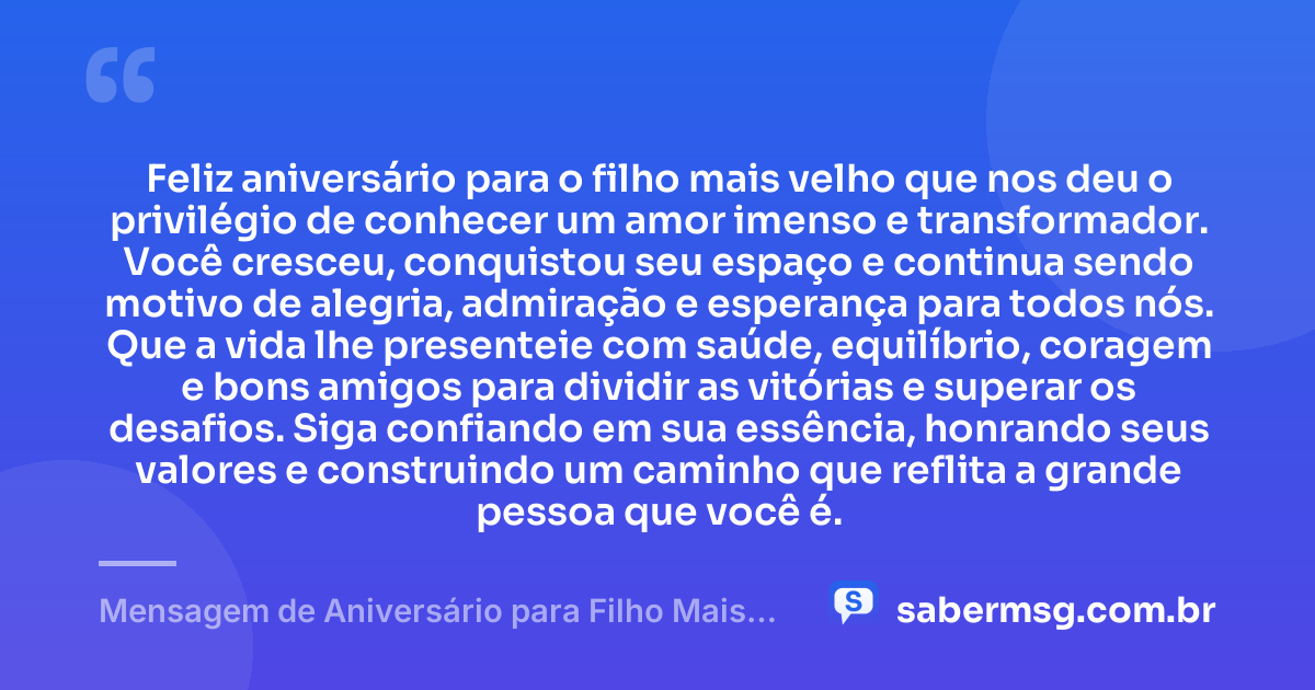 Feliz aniversário para o filho mais velho que nos deu o privilégio de conhecer um amor imenso e transformador. Você cresceu, conquistou seu espaço e continua sendo motivo de alegria, admiração e esperança para todos nós. Que a vida lhe presenteie com saúde, equilíbrio, coragem e bons amigos para dividir as vitórias e superar os desafios. Siga confiando em sua essência, honrando seus valores e construindo um caminho que reflita a grande pessoa que você é. — Mensagem de Aniversário para Filho Mais Velho