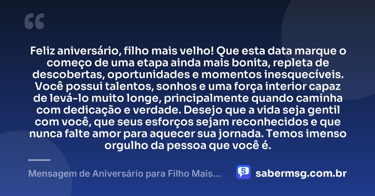 Feliz aniversário, filho mais velho! Que esta data marque o começo de uma etapa ainda mais bonita, repleta de descobertas, oportunidades e momentos inesquecíveis. Você possui talentos, sonhos e uma força interior capaz de levá-lo muito longe, principalmente quando caminha com dedicação e verdade. Desejo que a vida seja gentil com você, que seus esforços sejam reconhecidos e que nunca falte amor para aquecer sua jornada. Temos imenso orgulho da pessoa que você é. — Mensagem de Aniversário para Filho Mais Velho