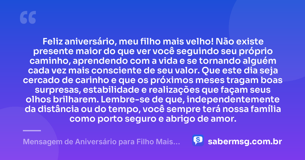 Feliz aniversário, meu filho mais velho! Não existe presente maior do que ver você seguindo seu próprio caminho, aprendendo com a vida e se tornando alguém cada vez mais consciente de seu valor. Que este dia seja cercado de carinho e que os próximos meses tragam boas surpresas, estabilidade e realizações que façam seus olhos brilharem. Lembre-se de que, independentemente da distância ou do tempo, você sempre terá nossa família como porto seguro e abrigo de amor. — Mensagem de Aniversário para Filho Mais Velho