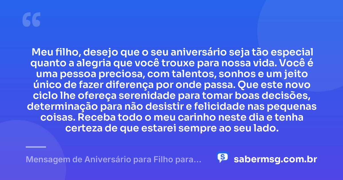 Meu filho, desejo que o seu aniversário seja tão especial quanto a alegria que você trouxe para nossa vida. Você é uma pessoa preciosa, com talentos, sonhos e um jeito único de fazer diferença por onde passa. Que este novo ciclo lhe ofereça serenidade para tomar boas decisões, determinação para não desistir e felicidade nas pequenas coisas. Receba todo o meu carinho neste dia e tenha certeza de que estarei sempre ao seu lado. — Mensagem de Aniversário para Filho para WhatsApp