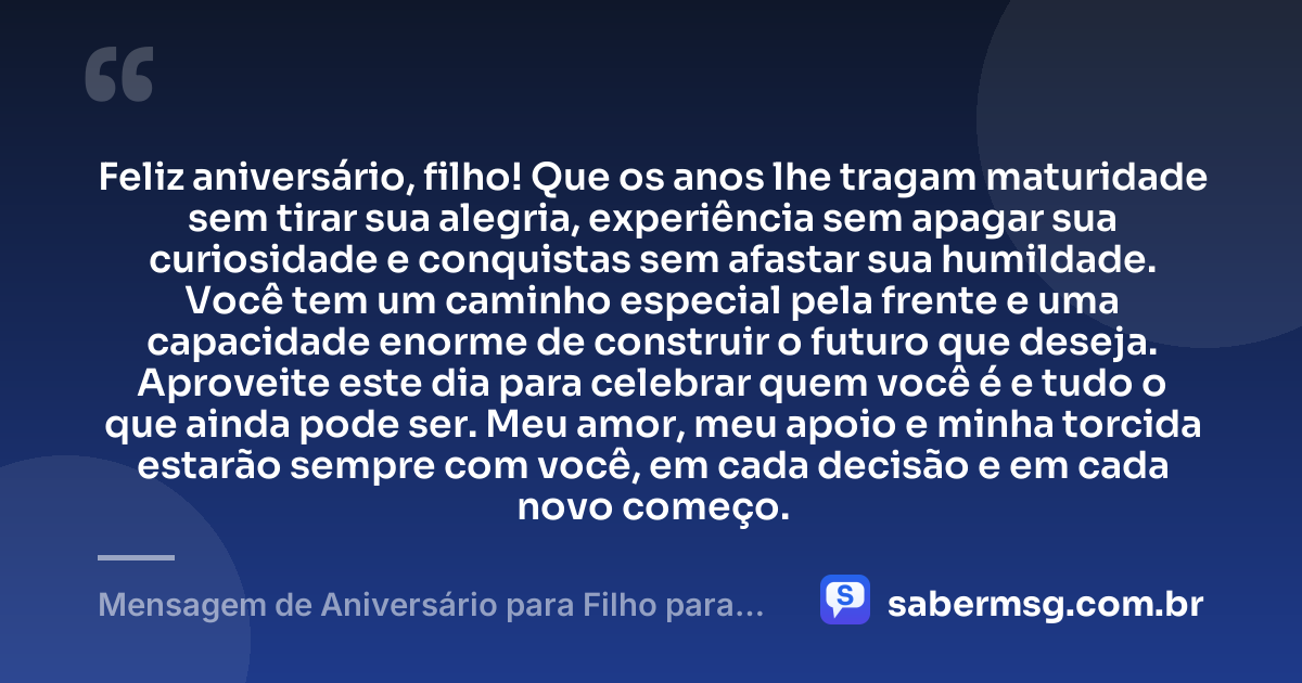 Feliz aniversário, filho! Que os anos lhe tragam maturidade sem tirar sua alegria, experiência sem apagar sua curiosidade e conquistas sem afastar sua humildade. Você tem um caminho especial pela frente e uma capacidade enorme de construir o futuro que deseja. Aproveite este dia para celebrar quem você é e tudo o que ainda pode ser. Meu amor, meu apoio e minha torcida estarão sempre com você, em cada decisão e em cada novo começo. — Mensagem de Aniversário para Filho para WhatsApp