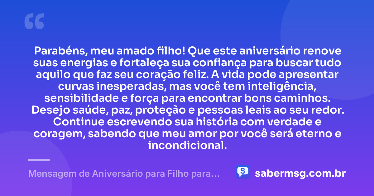 Parabéns, meu amado filho! Que este aniversário renove suas energias e fortaleça sua confiança para buscar tudo aquilo que faz seu coração feliz. A vida pode apresentar curvas inesperadas, mas você tem inteligência, sensibilidade e força para encontrar bons caminhos. Desejo saúde, paz, proteção e pessoas leais ao seu redor. Continue escrevendo sua história com verdade e coragem, sabendo que meu amor por você será eterno e incondicional. — Mensagem de Aniversário para Filho para WhatsApp