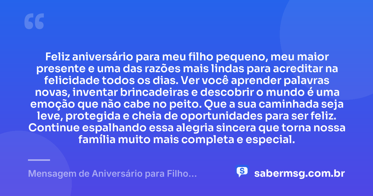 Feliz aniversário para meu filho pequeno, meu maior presente e uma das razões mais lindas para acreditar na felicidade todos os dias. Ver você aprender palavras novas, inventar brincadeiras e descobrir o mundo é uma emoção que não cabe no peito. Que a sua caminhada seja leve, protegida e cheia de oportunidades para ser feliz. Continue espalhando essa alegria sincera que torna nossa família muito mais completa e especial. — Mensagem de Aniversário para Filho Pequeno