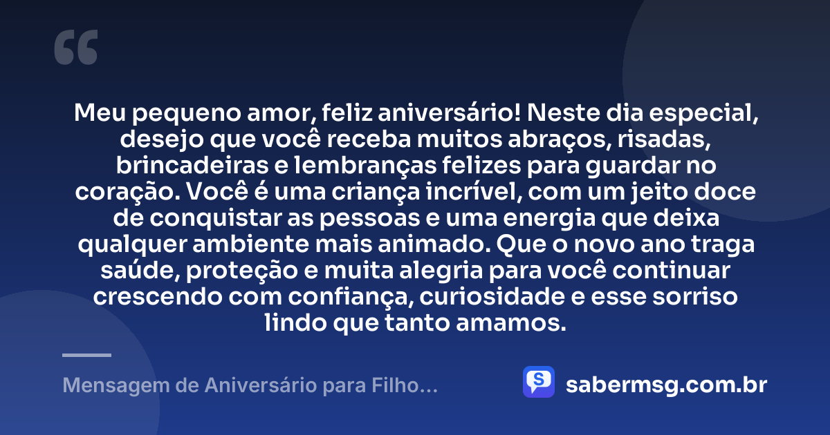 Meu pequeno amor, feliz aniversário! Neste dia especial, desejo que você receba muitos abraços, risadas, brincadeiras e lembranças felizes para guardar no coração. Você é uma criança incrível, com um jeito doce de conquistar as pessoas e uma energia que deixa qualquer ambiente mais animado. Que o novo ano traga saúde, proteção e muita alegria para você continuar crescendo com confiança, curiosidade e esse sorriso lindo que tanto amamos. — Mensagem de Aniversário para Filho Pequeno