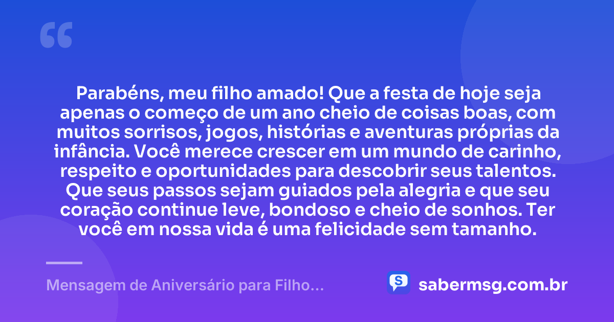 Parabéns, meu filho amado! Que a festa de hoje seja apenas o começo de um ano cheio de coisas boas, com muitos sorrisos, jogos, histórias e aventuras próprias da infância. Você merece crescer em um mundo de carinho, respeito e oportunidades para descobrir seus talentos. Que seus passos sejam guiados pela alegria e que seu coração continue leve, bondoso e cheio de sonhos. Ter você em nossa vida é uma felicidade sem tamanho. — Mensagem de Aniversário para Filho Pequeno