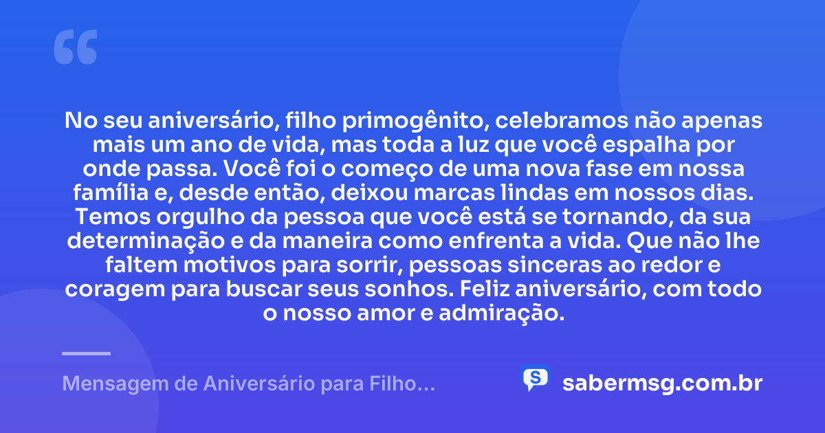 No seu aniversário, filho primogênito, celebramos não apenas mais um ano de vida, mas toda a luz que você espalha por onde passa. Você foi o começo de uma nova fase em nossa família e, desde então, deixou marcas lindas em nossos dias. Temos orgulho da pessoa que você está se tornando, da sua determinação e da maneira como enfrenta a vida. Que não lhe faltem motivos para sorrir, pessoas sinceras ao redor e coragem para buscar seus sonhos. Feliz aniversário, com todo o nosso amor e admiração. — Mensagem de Aniversário para Filho Primogênito