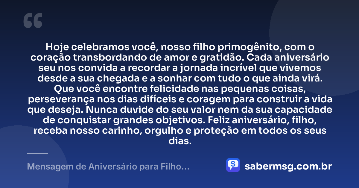 Hoje celebramos você, nosso filho primogênito, com o coração transbordando de amor e gratidão. Cada aniversário seu nos convida a recordar a jornada incrível que vivemos desde a sua chegada e a sonhar com tudo o que ainda virá. Que você encontre felicidade nas pequenas coisas, perseverança nos dias difíceis e coragem para construir a vida que deseja. Nunca duvide do seu valor nem da sua capacidade de conquistar grandes objetivos. Feliz aniversário, filho, receba nosso carinho, orgulho e proteção em todos os seus dias. — Mensagem de Aniversário para Filho Primogênito