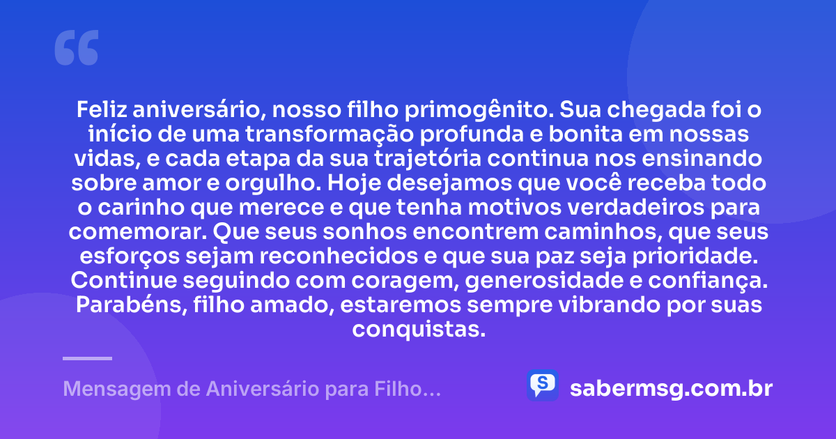 Feliz aniversário, nosso filho primogênito. Sua chegada foi o início de uma transformação profunda e bonita em nossas vidas, e cada etapa da sua trajetória continua nos ensinando sobre amor e orgulho. Hoje desejamos que você receba todo o carinho que merece e que tenha motivos verdadeiros para comemorar. Que seus sonhos encontrem caminhos, que seus esforços sejam reconhecidos e que sua paz seja prioridade. Continue seguindo com coragem, generosidade e confiança. Parabéns, filho amado, estaremos sempre vibrando por suas conquistas. — Mensagem de Aniversário para Filho Primogênito