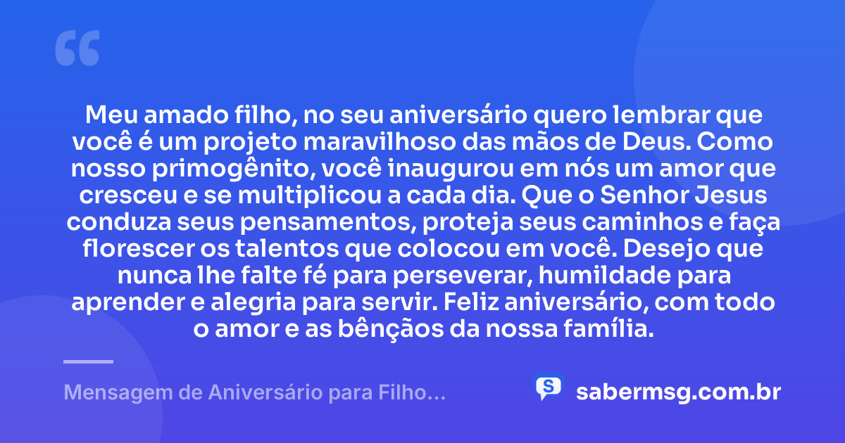 Meu amado filho, no seu aniversário quero lembrar que você é um projeto maravilhoso das mãos de Deus. Como nosso primogênito, você inaugurou em nós um amor que cresceu e se multiplicou a cada dia. Que o Senhor Jesus conduza seus pensamentos, proteja seus caminhos e faça florescer os talentos que colocou em você. Desejo que nunca lhe falte fé para perseverar, humildade para aprender e alegria para servir. Feliz aniversário, com todo o amor e as bênçãos da nossa família. — Mensagem de Aniversário para Filho Primogênito Evangélico