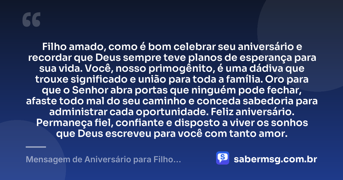 Filho amado, como é bom celebrar seu aniversário e recordar que Deus sempre teve planos de esperança para sua vida. Você, nosso primogênito, é uma dádiva que trouxe significado e união para toda a família. Oro para que o Senhor abra portas que ninguém pode fechar, afaste todo mal do seu caminho e conceda sabedoria para administrar cada oportunidade. Feliz aniversário. Permaneça fiel, confiante e disposto a viver os sonhos que Deus escreveu para você com tanto amor. — Mensagem de Aniversário para Filho Primogênito Evangélico