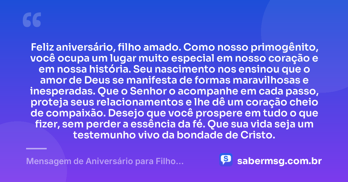 Feliz aniversário, filho amado. Como nosso primogênito, você ocupa um lugar muito especial em nosso coração e em nossa história. Seu nascimento nos ensinou que o amor de Deus se manifesta de formas maravilhosas e inesperadas. Que o Senhor o acompanhe em cada passo, proteja seus relacionamentos e lhe dê um coração cheio de compaixão. Desejo que você prospere em tudo o que fizer, sem perder a essência da fé. Que sua vida seja um testemunho vivo da bondade de Cristo. — Mensagem de Aniversário para Filho Primogênito Evangélico