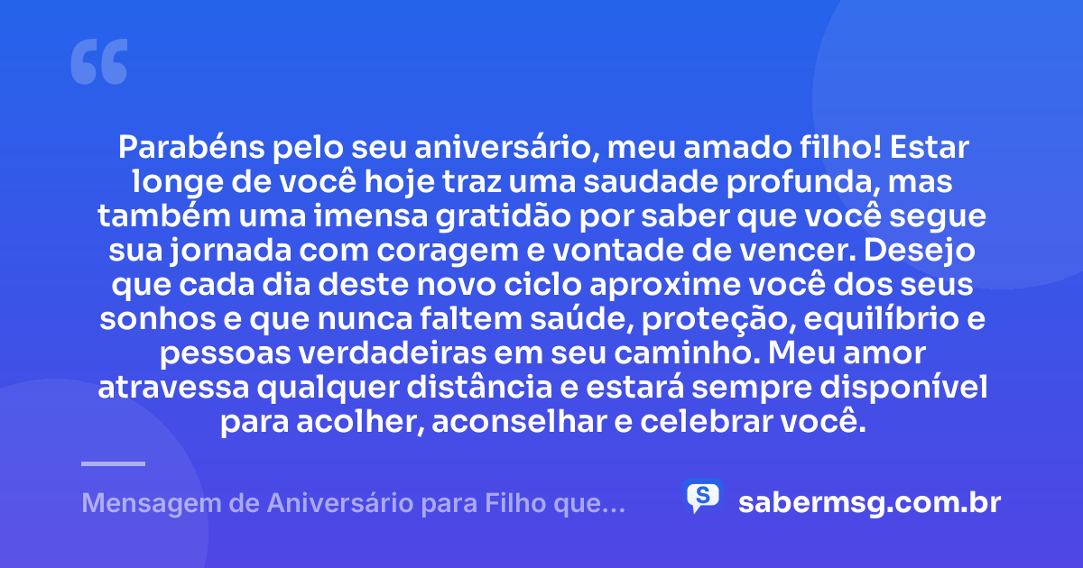 Parabéns pelo seu aniversário, meu amado filho! Estar longe de você hoje traz uma saudade profunda, mas também uma imensa gratidão por saber que você segue sua jornada com coragem e vontade de vencer. Desejo que cada dia deste novo ciclo aproxime você dos seus sonhos e que nunca faltem saúde, proteção, equilíbrio e pessoas verdadeiras em seu caminho. Meu amor atravessa qualquer distância e estará sempre disponível para acolher, aconselhar e celebrar você. — Mensagem de Aniversário para Filho que Está Longe